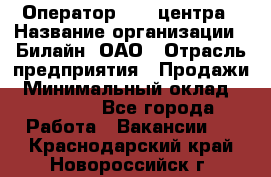 Оператор Call-центра › Название организации ­ Билайн, ОАО › Отрасль предприятия ­ Продажи › Минимальный оклад ­ 35 000 - Все города Работа » Вакансии   . Краснодарский край,Новороссийск г.